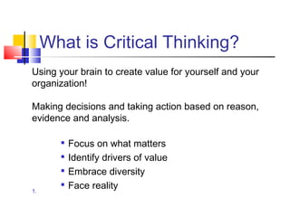What is Critical Thinking?
Using your brain to create value for yourself and your
organization!

Making decisions and taking action based on reason,
evidence and analysis.

          Focus on what matters
          Identify drivers of value
          Embrace diversity
1.
       
           Face reality
 