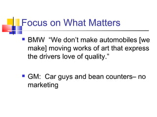 Focus on What Matters
   BMW “We don’t make automobiles [we
    make] moving works of art that express
    the drivers love of quality.”

   GM: Car guys and bean counters– no
    marketing
 