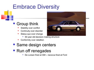 Embrace Diversity

   Group think
       Stability over conflict
       Continuity over disorder
       Status quo over change
           50 year old decision making structure

       Conformity over rebellion

   Same design centers
   Run off renegades
            De Lorean fired at GM -- Iacocca fired at Ford
 