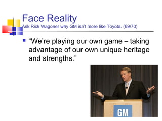 Face Reality
Ask Rick Wagoner why GM isn’t more like Toyota. (69/70)


   “We’re playing our own game – taking
    advantage of our own unique heritage
    and strengths.”
 