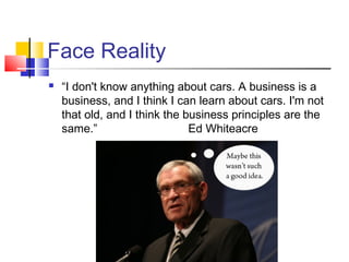 Face Reality
   “I don't know anything about cars. A business is a
    business, and I think I can learn about cars. I'm not
    that old, and I think the business principles are the
    same.”                     Ed Whiteacre
 