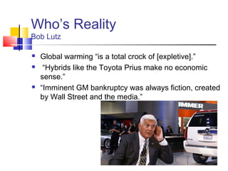 Who’s Reality
Bob Lutz

   Global warming “is a total crock of [expletive].”
    “Hybrids like the Toyota Prius make no economic
    sense.”
   “Imminent GM bankruptcy was always fiction, created
    by Wall Street and the media.”
 