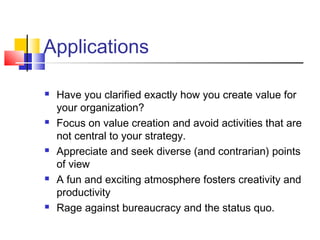 Applications

   Have you clarified exactly how you create value for
    your organization?
   Focus on value creation and avoid activities that are
    not central to your strategy.
   Appreciate and seek diverse (and contrarian) points
    of view
   A fun and exciting atmosphere fosters creativity and
    productivity
   Rage against bureaucracy and the status quo.
 