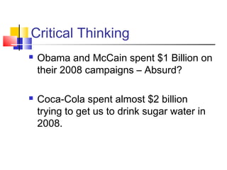 Critical Thinking
   Obama and McCain spent $1 Billion on
    their 2008 campaigns – Absurd?

   Coca-Cola spent almost $2 billion
    trying to get us to drink sugar water in
    2008.
 
