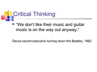 Critical Thinking
   “We don’t like their music and guitar
    music is on the way out anyway.”

Decca record executive turning down the Beatles, 1962
 