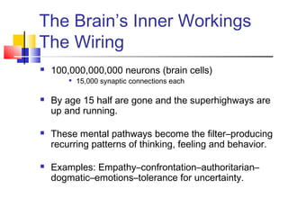 The Brain’s Inner Workings
The Wiring
   100,000,000,000 neurons (brain cells)
           15,000 synaptic connections each

   By age 15 half are gone and the superhighways are
    up and running.

   These mental pathways become the filter–producing
    recurring patterns of thinking, feeling and behavior.

   Examples: Empathy–confrontation–authoritarian–
    dogmatic–emotions–tolerance for uncertainty.
 