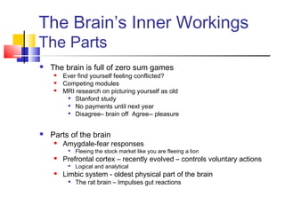 The Brain’s Inner Workings
The Parts
   The brain is full of zero sum games
        Ever find yourself feeling conflicted?
        Competing modules
        MRI research on picturing yourself as old
           Stanford study

           No payments until next year

           Disagree– brain off Agree-- pleasure




   Parts of the brain
        Amygdale-fear responses
             Fleeing the stock market like you are fleeing a lion
        Prefrontal cortex – recently evolved – controls voluntary actions
          
              Logical and analytical
        Limbic system - oldest physical part of the brain
             The rat brain – Impulses gut reactions
 