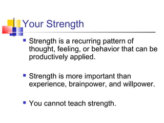 Your Strength
   Strength is a recurring pattern of
    thought, feeling, or behavior that can be
    productively applied.

   Strength is more important than
    experience, brainpower, and willpower.

   You cannot teach strength.
 