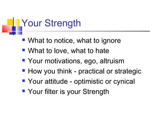 Your Strength
   What to notice, what to ignore
   What to love, what to hate
   Your motivations, ego, altruism
   How you think - practical or strategic
   Your attitude - optimistic or cynical
   Your filter is your Strength
 