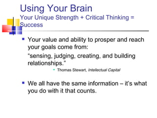 Using Your Brain
Your Unique Strength + Critical Thinking =
Success

   Your value and ability to prosper and reach
    your goals come from:
    “sensing, judging, creating, and building
    relationships.”
                Thomas Stewart, Intellectual Capital


   We all have the same information – it’s what
    you do with it that counts.
 
