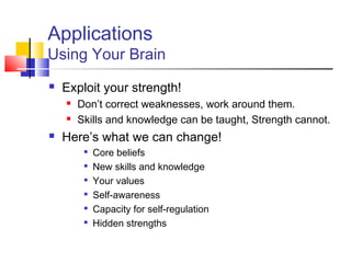 Applications
Using Your Brain
   Exploit your strength!
       Don’t correct weaknesses, work around them.
       Skills and knowledge can be taught, Strength cannot.
   Here’s what we can change!
         
             Core beliefs
         
             New skills and knowledge
         
             Your values
         
             Self-awareness
         
             Capacity for self-regulation
         
             Hidden strengths
 