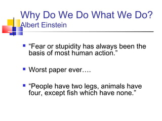 Why Do We Do What We Do?
Albert Einstein

   “Fear or stupidity has always been the
    basis of most human action.”

   Worst paper ever….

   “People have two legs, animals have
    four, except fish which have none.”
 