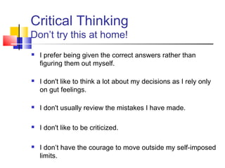 Critical Thinking
Don’t try this at home!
   I prefer being given the correct answers rather than
    figuring them out myself.

   I don't like to think a lot about my decisions as I rely only
    on gut feelings.

   I don't usually review the mistakes I have made.

   I don't like to be criticized.

   I don’t have the courage to move outside my self-imposed
    limits.
 