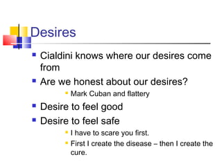 Desires
   Cialdini knows where our desires come
    from
   Are we honest about our desires?
            Mark Cuban and flattery
   Desire to feel good
   Desire to feel safe
            I have to scare you first.
            First I create the disease – then I create the
             cure.
 