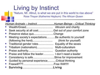 Living by Instinct
       “Nature, Mr. Allnut, is what we are put in this world to rise above”
               Rose Thayer (Katherine Hepburn) The African Queen

Human Animals – Instinct…...................Human Beings – Critical Thinking
 Wealth/Greed................................... Altruism and charity

 Seek security at all cost....................Get out of your comfort zone

 Preserve status quo..........................Change

 Meeting society’s expectations...........Be authentic to yourself

  (following the herd)..........................        (think for yourself)
 Traditional gender roles.................... Equality of the sexes

 Tribalism (nationalism)..................... Multi-culturalism

 Praise authority................................ Question authority

 Praise and follow the leader.............. I don’t need a leader

 Consistency is safe............................Strive for improvement

 Guided by personal experience...........Critical thinking

 Freewill???........................................Free Will!!!!!

 Surviving........................................Living
 