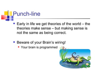 Punch-line
   Early in life we get theories of the world – the
    theories make sense – but making sense is
    not the same as being correct.

   Beware of your Brain’s wiring!
       Your brain is programmed
 