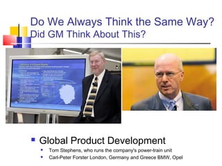 Do We Always Think the Same Way?
Did GM Think About This?




   Global Product Development
       Tom Stephens, who runs the company's power-train unit
       Carl-Peter Forster London, Germany and Greece BMW, Opel
 