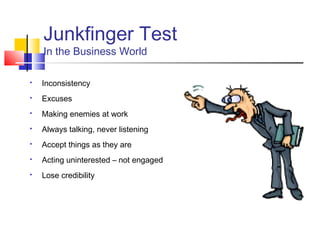 Junkfinger Test
    In the Business World

   Inconsistency
   Excuses
   Making enemies at work
   Always talking, never listening
   Accept things as they are
   Acting uninterested – not engaged
   Lose credibility
 