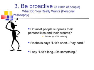 3. Be proactive (3 kinds of people)
       What Do You Really Want? (Personal
Philosophy)



          Do most people suppress their
          personalities and their dreams?
                         Picture your 70th birthday

             Reeboks says “Life’s short– Play hard.”

             I say “Life’s long– Do something.”
 