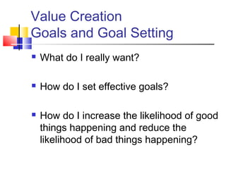 Value Creation
Goals and Goal Setting
   What do I really want?

   How do I set effective goals?

   How do I increase the likelihood of good
    things happening and reduce the
    likelihood of bad things happening?
 