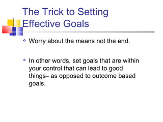 The Trick to Setting
Effective Goals
   Worry about the means not the end.

   In other words, set goals that are within
    your control that can lead to good
    things– as opposed to outcome based
    goals.
 
