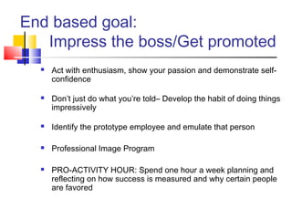 End based goal:
   Impress the boss/Get promoted
     Act with enthusiasm, show your passion and demonstrate self-
      confidence

     Don’t just do what you’re told– Develop the habit of doing things
      impressively

     Identify the prototype employee and emulate that person

     Professional Image Program

     PRO-ACTIVITY HOUR: Spend one hour a week planning and
      reflecting on how success is measured and why certain people
      are favored
 
