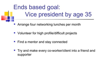 Ends based goal:
   Vice president by age 35
   Arrange four networking lunches per month

   Volunteer for high profile/difficult projects

   Find a mentor and stay connected

   Try and make every co-worker/client into a friend and
    supporter
 