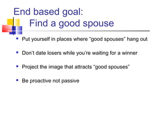 End based goal:
   Find a good spouse
   Put yourself in places where “good spouses” hang out

   Don’t date losers while you’re waiting for a winner

   Project the image that attracts “good spouses”

   Be proactive not passive
 