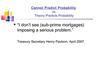 Cannot Predict Probability
                         vs.
              Theory Predicts Probability

   “I don’t see (sub-prime mortgages)
    imposing a serious problem.”

    Treasury Secretary Henry Paulson, April 2007
 