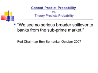 Cannot Predict Probability
                        vs.
             Theory Predicts Probability

   “We see no serious broader spillover to
    banks from the sub-prime market.”

    Fed Chairman Ben Bernanke, October 2007
 
