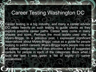 Career Testing Washington DC
Career testing is a big industry, and many a career advisor
DC relies heavily on such testing to guide clients as they
explore possible career paths. Career tests come in many
shapes and sizes. Perhaps the most widely used one is
Myers-Briggs. In a previous post, I expressed significant
reservations about Myers-Briggs' value as a guide for people
looking to switch careers Myers-Briggs sorts people into one
of sixteen categories, and then provides a list of suggested
careers for people in each of the categories. Back when I
took the test I was given a list of eighty (!) career
possibilities.

 