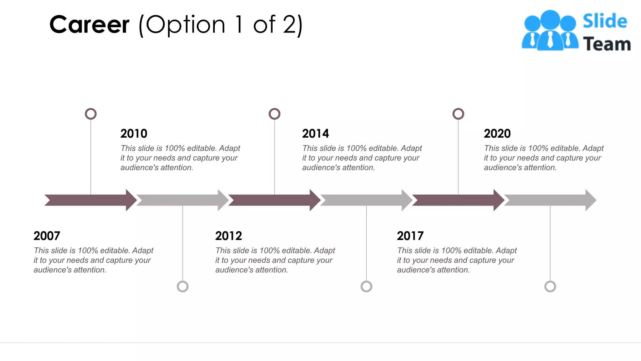 Career (Option 1 of 2)
2010
This slide is 100% editable. Adapt
it to your needs and capture your
audience's attention.
2014
This slide is 100% editable. Adapt
it to your needs and capture your
audience's attention.
2020
This slide is 100% editable. Adapt
it to your needs and capture your
audience's attention.
2007
This slide is 100% editable. Adapt
it to your needs and capture your
audience's attention.
2012
This slide is 100% editable. Adapt
it to your needs and capture your
audience's attention.
2017
This slide is 100% editable. Adapt
it to your needs and capture your
audience's attention.