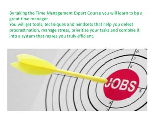 By taking the Time Management Expert Course you will learn to be a
great time manager.
You will get tools, techniques and mindsets that help you defeat
procrastination, manage stress, prioritize your tasks and combine it
into a system that makes you truly efficient.
 