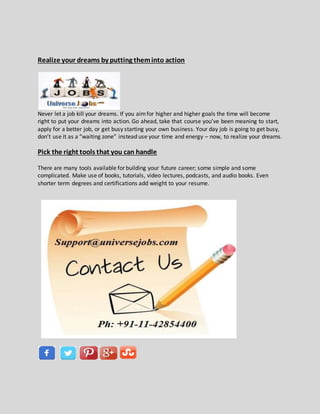 Realize your dreams by putting theminto action
Never let a job kill your dreams. If you aimfor higher and higher goals the time will become
right to put your dreams into action. Go ahead, take that course you’ve been meaning to start,
apply for a better job, or get busy starting your own business. Your day job is going to get busy,
don’t use it as a “waiting zone” instead use your time and energy – now, to realize your dreams.
Pick the right tools that you can handle
There are many tools available for building your future career; some simple and some
complicated. Make use of books, tutorials, video lectures, podcasts, and audio books. Even
shorter term degrees and certifications add weight to your resume.
 