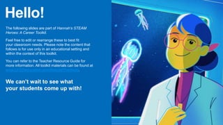 Hello!
The following slides are part of Hannah’s STEAM
Heroes: A Career Toolkit.
Feel free to edit or rearrange these to best fit
your classroom needs. Please note the content that
follows is for use only in an educational setting and
within the context of this toolkit.
You can refer to the Teacher Resource Guide for
more information. All toolkit materials can be found at
www.LEGOeducation.com/RebuildTheWorld.
We can’t wait to see what
your students come up with!
 