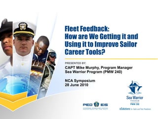 Fleet Feedback:  How are We Getting it and Using it to Improve Sailor  Career Tools? PRESENTED BY:  CAPT Mike Murphy, Program Manager Sea Warrior Program (PMW 240) NCA Symposium 28 June 2010 