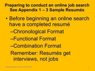 Preparing to conduct an online job search See Appendix 1 – 3 Sample Resumés Before beginning an online search have a completed resumé Chronological Format Functional Format Combination Format Remember: Resumés get interviews, not jobs Conducting an On Line Job Search 