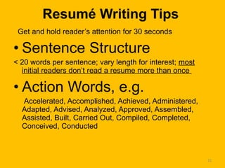 Resumé Writing Tips Get and hold reader’s attention for 30 seconds Sentence Structure < 20 words per sentence; vary length for interest;  most initial readers don’t read a resume more than once  Action Words, e.g. Accelerated, Accomplished, Achieved, Administered, Adapted, Advised, Analyzed, Approved, Assembled, Assisted, Built, Carried Out, Compiled, Completed, Conceived, Conducted 
