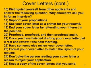 Cover Letters (cont.) 16)   Distinguish yourself from other applicants and answer the following question: Why should we call you in for an interview?     17)   Support your propositions.     18)   Use your cover letter as a primer for your resumé.   19)   End your cover letter by reiterating your interest in the position.     20)   Proofread, proofread, and then proofread again.     21)   Once you have finished drafting your cover letter, let it rest and review it the next morning.     22)   Have someone else review your cover letter.     23)   Format your cover letter to match the layout of your resumé.     24)   Don't give the person reading your cover letter a reason to reject your application.     25)   Keep a copy of the cover letters that you send.     