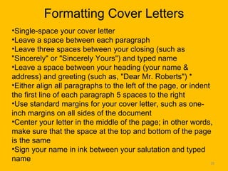Formatting Cover Letters Single-space your cover letter  Leave a space between each paragraph  Leave three spaces between your closing (such as "Sincerely" or "Sincerely Yours") and typed name  Leave a space between your heading (your name & address) and greeting (such as, "Dear Mr. Roberts") * Either align all paragraphs to the left of the page, or indent the first line of each paragraph 5 spaces to the right  Use standard margins for your cover letter, such as one-inch margins on all sides of the document  Center your letter in the middle of the page; in other words, make sure that the space at the top and bottom of the page is the same  Sign your name in ink between your salutation and typed name  