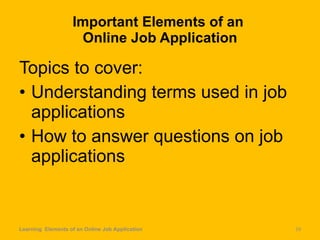 Important Elements of an  Online Job Application Topics to cover: Understanding terms used in job applications  How to answer questions on job applications Learning  Elements of an Online Job Application 