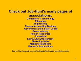 Check out Job-Hunt's many pages of associations: Computers & Technology   Education   Engineering  Finance Accounting Banking   Government (Fed, State, Local)   Green Industry   Human Resources   Journalism   Law & Law Enforcement   Marketing Sales   MedicineHealthcare   Women's Associations Source: http://www.job-hunt.org/findingjobs/findingjobs_associations.shtml 