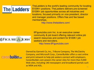 TheLadders is the world's leading community for locating $100K+ positions. TheLadders delivers pre-screened $100K+ job opportunities across all industries and locations, focused primarily on vice president, director and manager positions. Offers free and fee based memberships.               http://www.theladders.com/ 6FigureJobs.com Inc. is an executive career community & job board offering relevant online job search resources and content for $100K+ job seekers and recruiters. http://www.6FigureJobs.com  Owned by Gannett Co, Inc., Tribune Company, The McClatchy Company, and Microsoft Corp., CareerBuilder offers a vast online and print network to help job seekers connect with employers. CareerBuilder.com powers the career sites for more than 9,000 Web sites, including 140 newspapers and broadband portals such as MSN and AOL.  