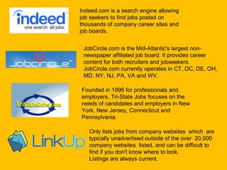 Indeed.com is a search engine allowing job seekers to find jobs posted on thousands of company career sites and job boards. JobCircle.com is the Mid-Atlantic's largest non-newspaper affiliated job board. It provides career content for both recruiters and jobseekers. JobCircle.com currently operates in CT, DC, DE, OH, MD, NY, NJ, PA, VA and WV.   Founded in 1996 for professionals and employers, Tri-State Jobs focuses on the needs of candidates and employers in New York, New Jersey, Connecticut and Pennsylvania. Only lists jobs from company websites  which  are typically unadvertised outside of the over  20,000 company websites  listed, and can be difficult to find if you don't know where to look. Listings are always current.  
