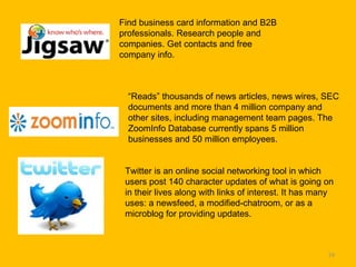 Find business card information and B2B professionals. Research people and companies. Get contacts and free company info.  “ Reads” thousands of news articles, news wires, SEC documents and more than 4 million company and other sites, including management team pages. The ZoomInfo Database currently spans 5 million businesses and 50 million employees.  Twitter is an online social networking tool in which users post 140 character updates of what is going on in their lives along with links of interest. It has many uses: a newsfeed, a modified-chatroom, or as a microblog for providing updates. 