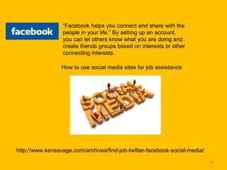 “ Facebook helps you connect and share with the people in your life.” By setting up an account, you can let others know what you are doing and create friends groups based on interests or other connecting interests.  http://www.kensavage.com/archives/find-job-twitter-facebook-social-media/ How to use social media sites for job assistance 
