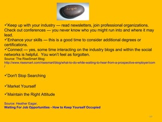 Keep up with your industry — read newsletters, join professional organizations.  Check out conferences — you never know who you might run into and where it may lead.  Enhance your skills — this is a good time to consider additional degrees or certifications.  Connect — yes, some time interacting on the industry blogs and within the social networks is helpful.  You won’t feel as forgotten.  Source: The RiseSmart Blog: http://www.risesmart.com/risesmart/blog/what-to-do-while-waiting-to-hear-from-a-prospective-employer/comment-page-1 / Don't Stop Searching Market Yourself Maintain the Right Attitude Source: Heather Eagar,   Waiting For Job Opportunities - How to Keep Yourself Occupied 