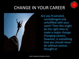 CHANGE IN YOUR CAREER
Are you frustrated,
unchallenged and
unfulfilled with your
work? Then this might
be the right time to
make a major change.
Changing careers,
however, is something
that you should never
do without serious
thought or
ARISE TRAINING & RESEARCH CENTER

 