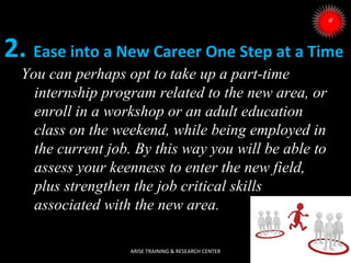 2. Ease into a New Career One Step at a Time
You can perhaps opt to take up a part-time
internship program related to the new area, or
enroll in a workshop or an adult education
class on the weekend, while being employed in
the current job. By this way you will be able to
assess your keenness to enter the new field,
plus strengthen the job critical skills
associated with the new area.
ARISE TRAINING & RESEARCH CENTER

 