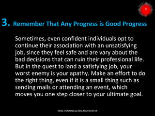 3. Remember That Any Progress is Good Progress
Sometimes, even confident individuals opt to
continue their association with an unsatisfying
job, since they feel safe and are vary about the
bad decisions that can ruin their professional life.
But in the quest to land a satisfying job, your
worst enemy is your apathy. Make an effort to do
the right thing, even if it is a small thing such as
sending mails or attending an event, which
moves you one step closer to your ultimate goal.
ARISE TRAINING & RESEARCH CENTER

 